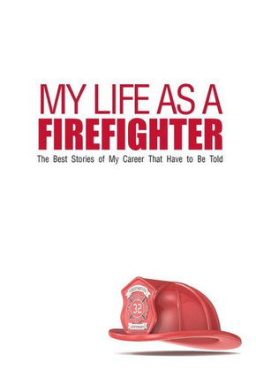 My Life As A Firefighter: The Best Stories of My Career That Have to Be Told
