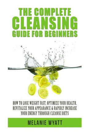 The Complete Cleansing Guide for Beginners: How to Lose Weight Fast to Optimize Your Health, Revitalize Your Appearance & Rapidly Increase Your Energy