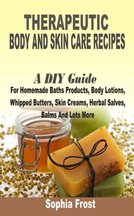 Therapeutic Body And Skin Care Recipes: A DIY Guide For Homemade Baths Products, Body Lotions, Whipped Butters, Skin Creams, Herbal Salves, Balms And