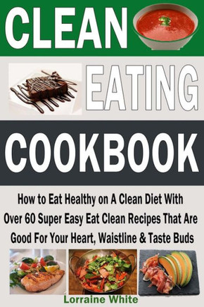 Clean Eating Cookbook: How to Eat Healthy on A Clean Diet With Over 60 Super Easy Eat Clean Recipes That Are Good For Your Heart, Waistline &