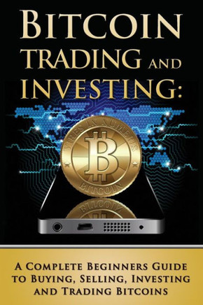 Bitcoin Trading and Investing: A Complete Beginners Guide to Buying, Selling, Investing and Trading Bitcoins