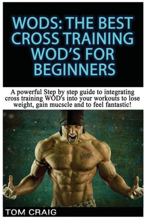 Wod's! the Best Cross Training Wods for Beginners: A Powerful Step by Step Guide to Integrating Cross Training Wod's Into Your Workout to Lose Weight,