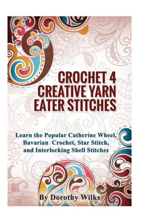 Crochet 4 Creative Yarn Eater Stitches: Learn the Popular Catherine Wheel, Bavarian Crochet, Star Stitch, and Interlocking Shell Stitches