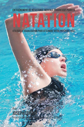 Entrainement de Resistance Mentale Progressif Pour La Natation: Utiliser la Visualisation Pour Atteindre Votre Potentiel Reel