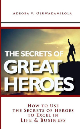 The Secrets Of Great Heroes: How To Use The Secrets of Heroes to Excel In Life and Business