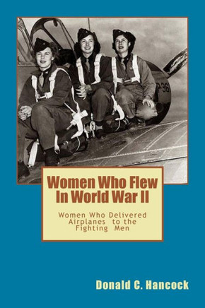Women Who Flew In Worlld War II: Women Who Delivered The Fighting Airplanes To The Men