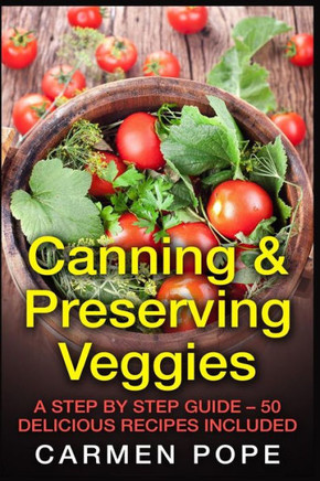 Canning & Preserving Veggies: A Step by Step Guide - 50 Delicious Recipes Included