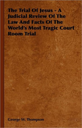 The Trial Of Jesus - A Judicial Review Of The Law And Facts Of The World's Most Tragic Court Room Trial