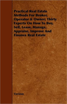 Practical Real Estate Methods for Broker, Operator & Owner; Thirty Experts on How to Buy, Sell, Lease, Manage, Appraise, Improve and Finance Real Esta
