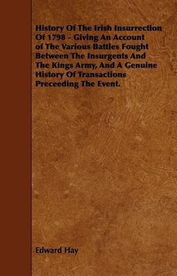History Of The Irish Insurrection Of 1798 - Giving An Account of The Various Battles Fought Between The Insurgents And The Kings Army, And A Genuine H