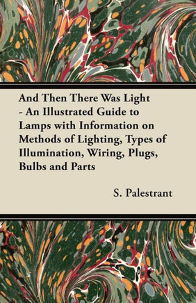And Then There Was Light - An Illustrated Guide to Lamps with Information on Methods of Lighting, Types of Illumination, Wiring, Plugs, Bulbs and Part