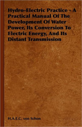 Hydro-Electric Practice - A Practical Manual Of The Development Of Water Power, Its Conversion To Electric Energy, And Its Distant Transmission