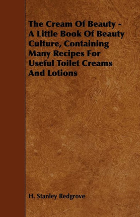 The Cream of Beauty - A Little Book of Beauty Culture, Containing Many Recipes for Useful Toilet Creams and Lotions - 9781444699456
