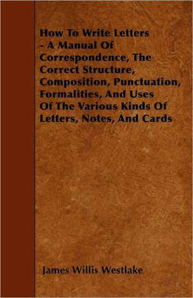 How To Write Letters - A Manual Of Correspondence, The Correct Structure, Composition, Punctuation, Formalities, And Uses Of The Various Kinds Of Lett