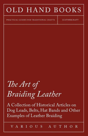 The Art of Braiding Leather - A Collection of Historical Articles on Dog Leads, Belts, Hat Bands and Other Examples of Leather Braiding