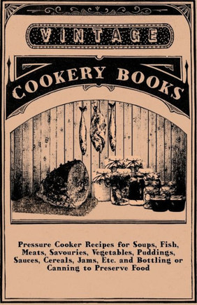 Pressure Cooker Recipes for Soups, Fish, Meats, Savouries, Vegetables, Puddings, Sauces, Cereals, Jams, Etc. and Bottling or Canning to Preserve Food - 9781445509907