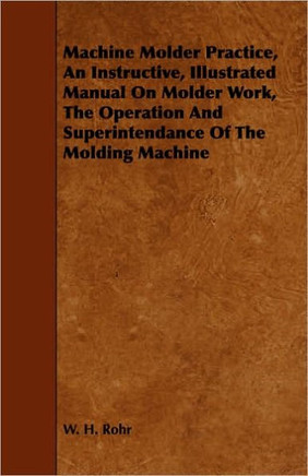 Machine Molder Practice, An Instructive, Illustrated Manual On Molder Work, The Operation And Superintendance Of The Molding Machine