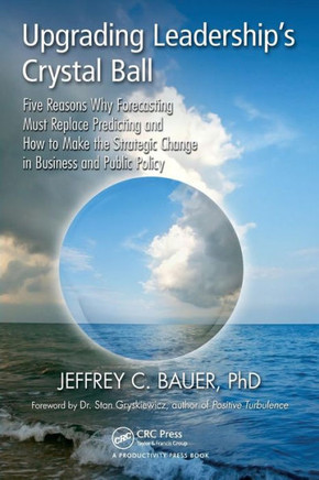 Upgrading Leadership's Crystal Ball: Five Reasons Why Forecasting Must Replace Predicting and How to Make the Strategic Change in Business and Public