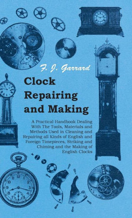 Clock Repairing and Making - A Practical Handbook Dealing With The Tools, Materials and Methods Used in Cleaning and Repairing all Kinds of English an