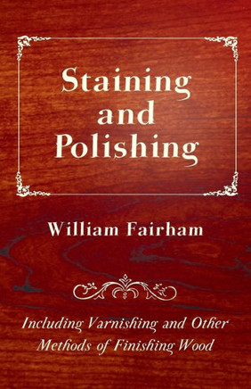 Staining and Polishing - Including Varnishing and Other Methods of Finishing Wood - 9781447464716
