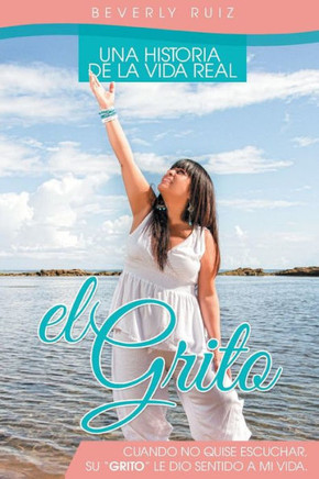 El Grito: Una Historia de La Vida Real Cuando No Quise Escuchar, Su ""Grito"" Le Dio Sentido a Mi Vida. - 9781463365479