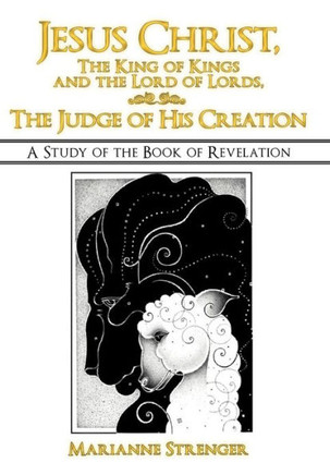 Jesus Christ, the King of Kings and the Lord of Lords, the Judge of His Creation: A Study of the Book of Revelation - 9781449767426