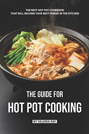 The Guide For Hot Pot Cooking: The Best Hot Pot Cookbook That Will Become Your Best Friend In The Kitchen