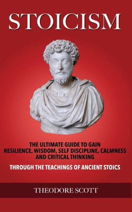 Stoicism : The Ultimate Guide To Gain Resilience, Wisdom, Self Discipline, Calmness, And Critical Thinking Through The Teachings Of Ancient Stoics