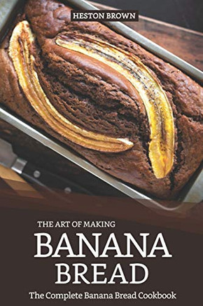 The Art Of Making Banana Bread: The Complete Banana Bread Cookbook