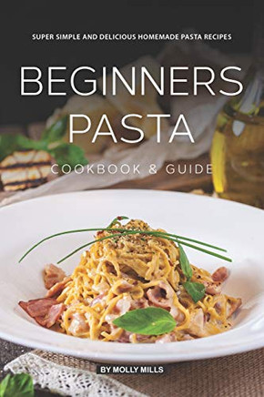 Beginners Pasta Cookbook & Guide: Super Simple And Delicious Homemade Pasta Recipes