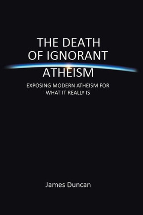 The Death of Ignorant Atheism: Exposing Modern Atheism for What It Really Is - 9781483665313