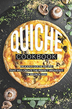 Quiche Cookbook: Delicious Quiche Recipes That Will Create The Perfect Breakfast Or Brunch Dish - 9781099215858