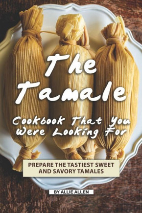 The Tamale Cookbook That You Were Looking For : Prepare The Tastiest Sweet And Savory Tamales
