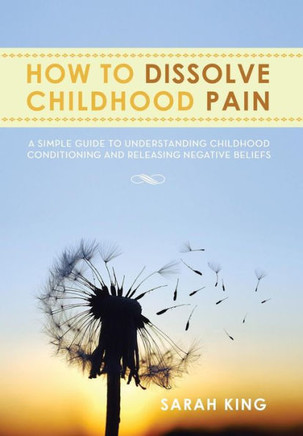 How to Dissolve Childhood Pain: A Simple Guide to Understanding Childhood Conditioning and Releasing Negative Beliefs - 9781483643410