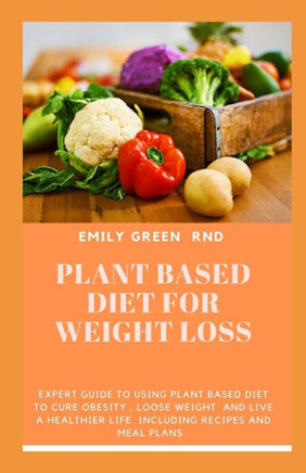 Plant Based Diet For Weight Loss : Expert Guide To Using Plant Based Diet To Cure Obesity, Loose Weight, And Live A Healthier Life Including Recipes And Meal Plans.