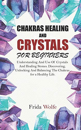 Chakras Healing And Crystals For Beginners: Understanding And Use Of Crystals And Healing Stones. Discovering, Unlocking And Balancing The Chakras For A Healthy Life.