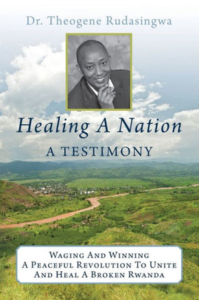 Healing A Nation: A Testimony: Waging And Winning A Peaceful Revolution To Unite And Heal A Broken Rwanda