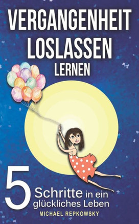 Vergangenheit Loslassen Lernen : 5 Schritte In Ein Glückliches Leben