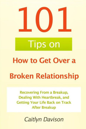 101 Tips on How to Get Over a Broken Relationship: Recovering From a Breakup, Dealing With Heartbreak, and Getting Your Life Back on Track After Break