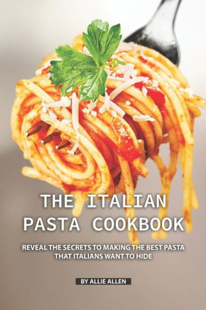 The Italian Pasta Cookbook : Reveal The Secrets To Making The Best Pasta That Italians Want To Hide