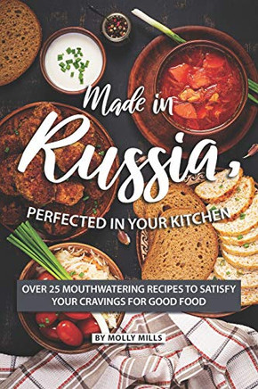 Made In Russia, Perfected In Your Kitchen: Over 25 Mouthwatering Recipes To Satisfy Your Cravings For Good Food