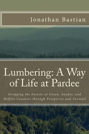 Lumbering: A Way of Life at Pardee: Stripping the Forests of Union, Snyder, and Mifflin Counties through Prosperity and Turmoil