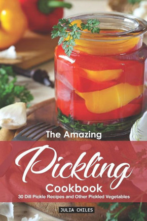 The Amazing Pickling Cookbook: 30 Dill Pickle Recipes And Other Pickled Vegetables