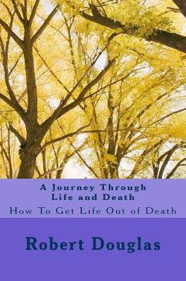A Journey Through Life and Death: How To Get Life Out of Death