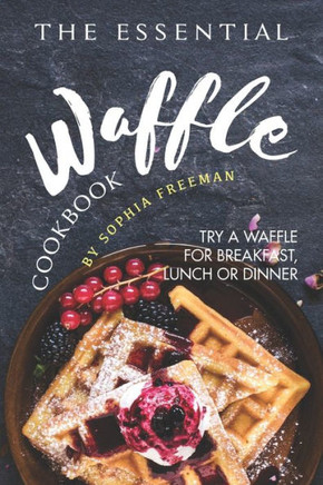 The Essential Waffle Cookbook : Try A Waffle For Breakfast, Lunch Or Dinner