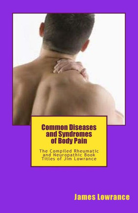 Common Diseases and Syndromes of Body Pain: The Compiled Rheumatic and Neuropathic Book Titles of Jim Lowrance
