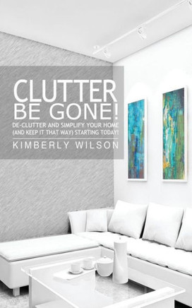 Clutter Be Gone! De-clutter and Simplify Your Home (And Keep It That Way) Starting Today!
