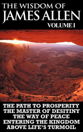 The Wisdom of James Allen I: Including The Path To Prosperity, The Master Of Desitiny, The Way Of Peace Entering The Kingdom and Above Life's Turmo