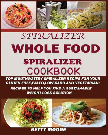 The Whole Food Spiralizer Cookbook : : Top Mouth Watery Spiralizer Recipes For Your Gluten Free, Paleo, Low Carb And Vegetarian: Recipes To Help You Find A Sustainable Weight Loss Solution.