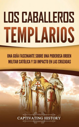 Los caballeros templarios: Una gu?a fascinante sobre una poderosa orden militar cat?lica y su impacto en las cruzadas